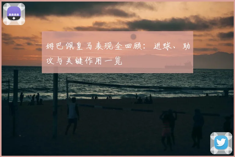 姆巴佩皇马表现全回顾：进球、助攻与关键作用一览