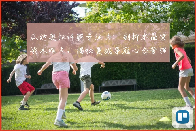 瓜迪奥拉详解专注力：剖析水晶宫战术难点，揭秘曼城争冠心态管理