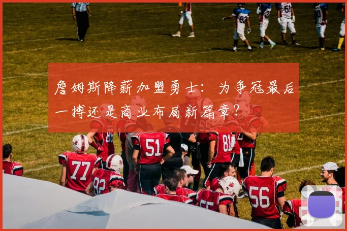 詹姆斯降薪加盟勇士：为争冠最后一搏还是商业布局新篇章？