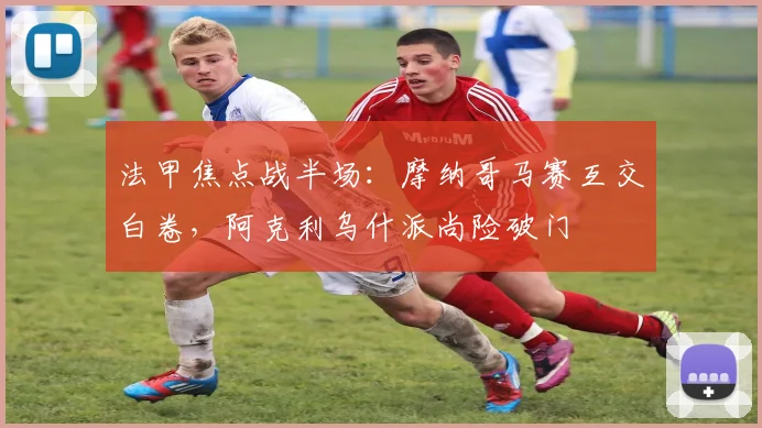 法甲焦点战半场:摩纳哥马赛互交白卷,阿克利乌什派尚险破门
