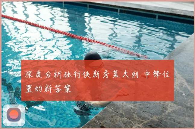 深度分析独行侠新秀莱夫利 中锋位置的新答案