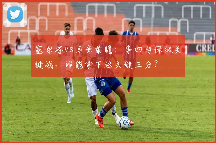 塞尔塔vs马竞前瞻:争四与保级关键战,谁能拿下这关键三分?