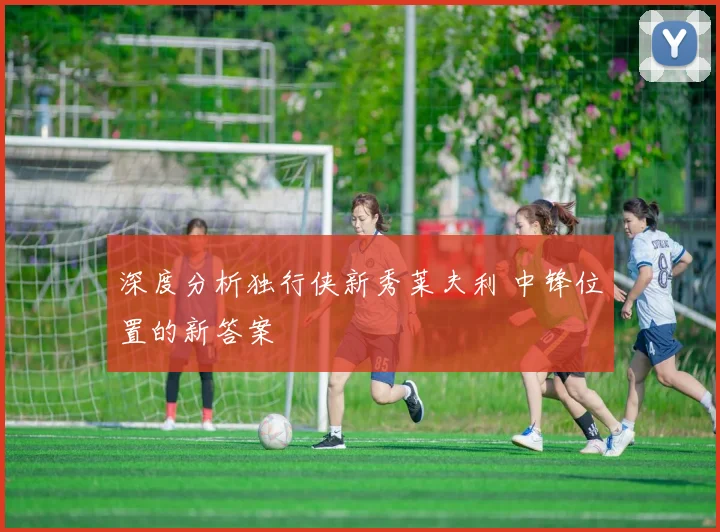 深度分析独行侠新秀莱夫利 中锋位置的新答案