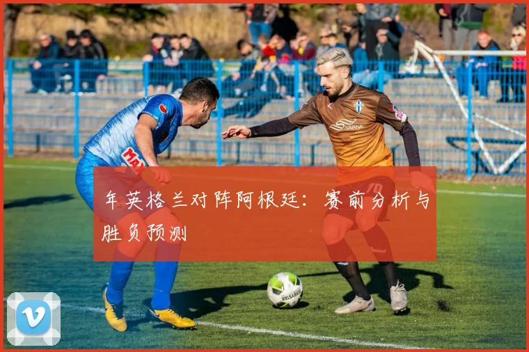 年英格兰对阵阿根廷:赛前分析与胜负预测