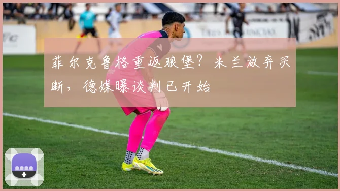 菲尔克鲁格重返狼堡？米兰放弃买断，德媒曝谈判已开始
