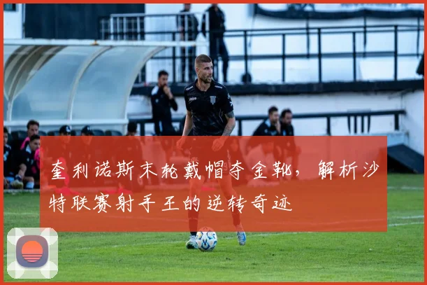奎利诺斯末轮戴帽夺金靴,解析沙特联赛射手王的逆转奇迹
