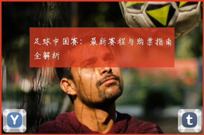 足球中国赛:最新赛程与购票指南全解析