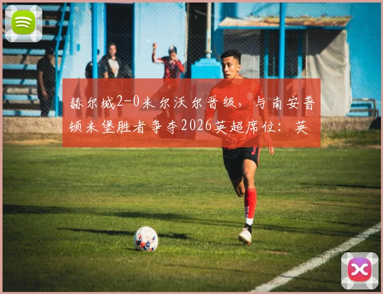赫尔城2-0米尔沃尔晋级，与南安普顿米堡胜者争夺2026英超席位：英冠附加赛决赛前瞻
