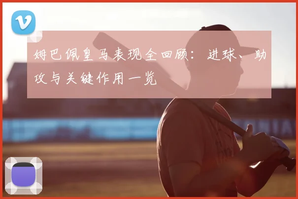 姆巴佩皇马表现全回顾：进球、助攻与关键作用一览