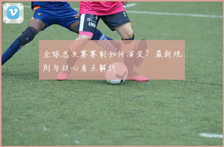全球总决赛赛制如何演变？最新规则与核心看点解析