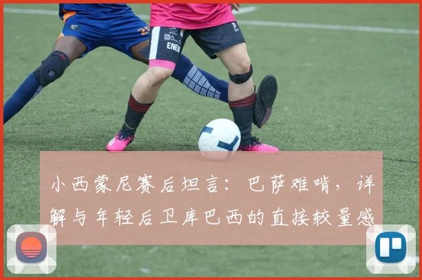 小西蒙尼赛后坦言:巴萨难啃,详解与年轻后卫库巴西的直接较量感受