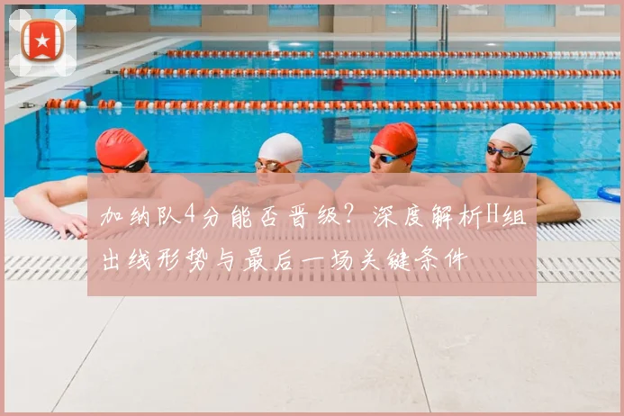 加纳队4分能否晋级?深度解析H组出线形势与最后一场关键条件