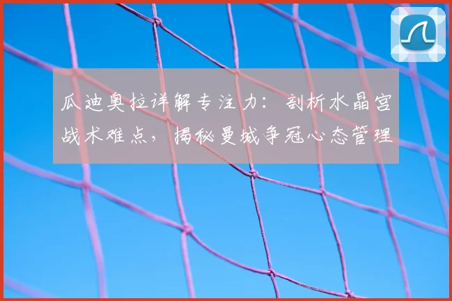 瓜迪奥拉详解专注力:剖析水晶宫战术难点,揭秘曼城争冠心态管理