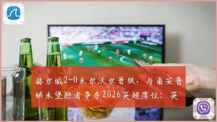 赫尔城2-0米尔沃尔晋级,与南安普顿米堡胜者争夺2026英超席位:英冠附加赛决赛前瞻