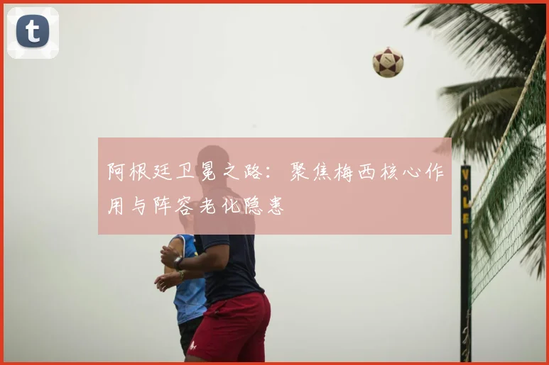 阿根廷卫冕之路：聚焦梅西核心作用与阵容老化隐患
